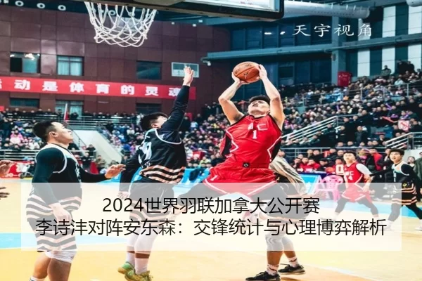 2024世界羽联加拿大公开赛 李诗沣对阵安东森：交锋统计与心理博弈解析